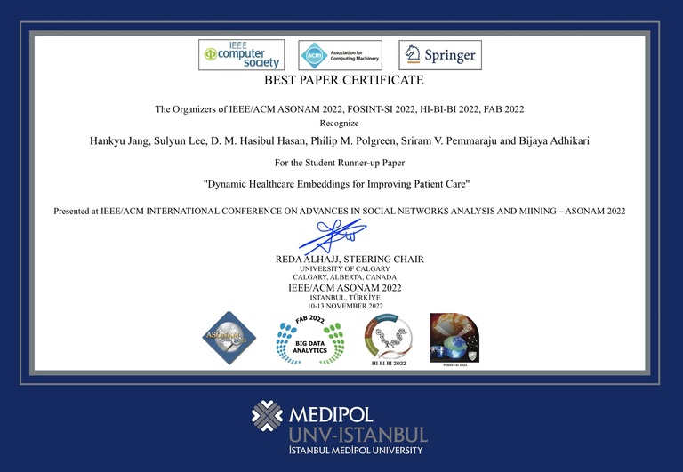 BEST PAPER CERTIFICATE The Organizers of IEEE/ACM ASONAM 2022, FOSINT-SI 2022, HI-BI-BI 2022, FAB 2022 Recognize Hankyu Jang, Sulyun Lee, D. M. Hasibul Hasan, Philip M. Polgreen, Sriram V. Pemmaraju and Bijaya Adhikari For the Student Runner-up Paper "Dynamic Healthcare Embeddings for Improving Patient Care" Presented at IEEE/ACM INTERNATIONAL CONFERENCE ON ADVANCES IN SOCIAL NETWORKS ANALYSIS AND MIINING-ASONAM 2022