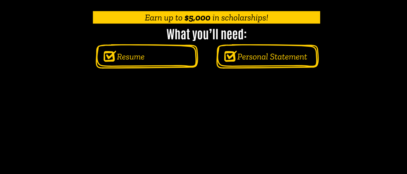 Earn up to $5,000 in scholarships! What you’ll need: Resume Personal Statement 